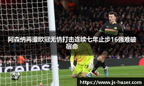 阿森纳再遭欧冠无情打击连续七年止步16强难破宿命